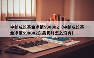 中邮成长基金净值590002（中邮成长基金净值590002东吴秀财怎么没有）