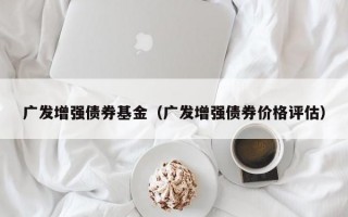 广发增强债券基金（广发增强债券价格评估）