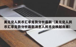 美元兑人民币汇率走势分析最新（美元兑人民币汇率走势分析最新消息人民币兑换越南盾）