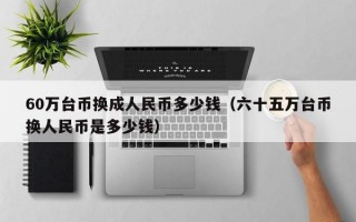 60万台币换成人民币多少钱（六十五万台币换人民币是多少钱）