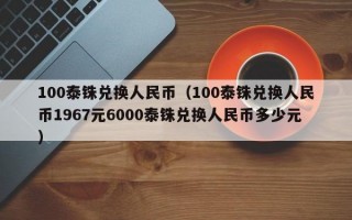 100泰铢兑换人民币（100泰铢兑换人民币1967元6000泰铢兑换人民币多少元）