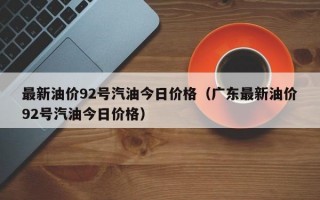 最新油价92号汽油今日价格（广东最新油价92号汽油今日价格）