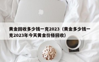 黄金回收多少钱一克2023（黄金多少钱一克2023年今天黄金价格回收）