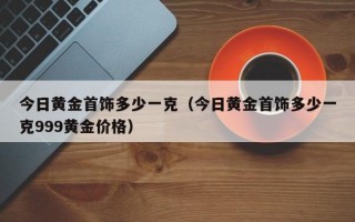 今日黄金首饰多少一克（今日黄金首饰多少一克999黄金价格）