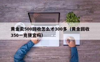 黄金卖500回收怎么才300多（黄金回收350一克便宜吗）