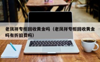 老凤祥专柜回收黄金吗（老凤祥专柜回收黄金吗有折旧费吗）