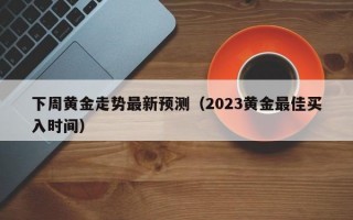 下周黄金走势最新预测（2023黄金最佳买入时间）