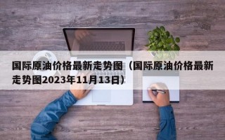 国际原油价格最新走势图（国际原油价格最新走势图2023年11月13日）