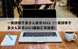 一英镑等于多少人民币2022（一英镑等于多少人民币2023最新汇率换算）