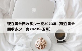 现在黄金回收多少一克2023年（现在黄金回收多少一克2023年五月）