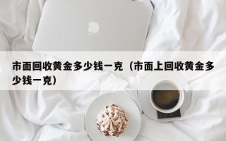 市面回收黄金多少钱一克（市面上回收黄金多少钱一克）