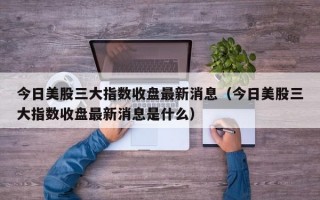 今日美股三大指数收盘最新消息（今日美股三大指数收盘最新消息是什么）