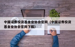 中国证券投资基金业协会官网（中国证券投资基金业协会官网下载）