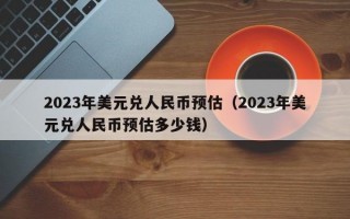 2023年美元兑人民币预估（2023年美元兑人民币预估多少钱）