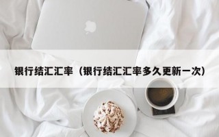 银行结汇汇率（银行结汇汇率多久更新一次）