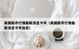 美国股市行情最新消息今天（美国股市行情最新消息今天加息）