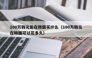 100万韩元能在韩国买什么（100万韩元在韩国可以花多久）