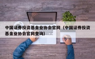 中国证券投资基金业协会官网（中国证券投资基金业协会官网查询）