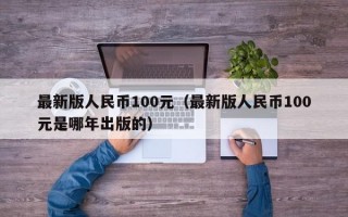 最新版人民币100元（最新版人民币100元是哪年出版的）