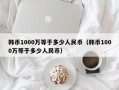 韩币1000万等于多少人民币（韩币1000万等于多少人民币）