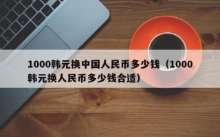 1000韩元换中国人民币多少钱（1000韩元换人民币多少钱合适）