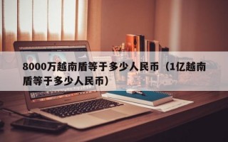 8000万越南盾等于多少人民币（1亿越南盾等于多少人民币）