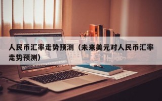 人民币汇率走势预测（未来美元对人民币汇率走势预测）