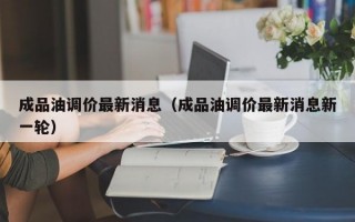 成品油调价最新消息（成品油调价最新消息新一轮）