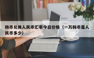 韩币兑换人民币汇率今日价格（一万韩币是人民币多少）