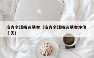 南方全球精选基金（南方全球精选基金净值 旿天）