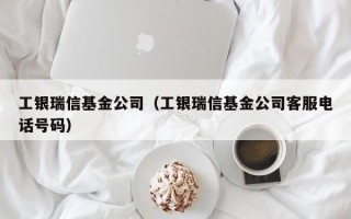 工银瑞信基金公司（工银瑞信基金公司客服电话号码）