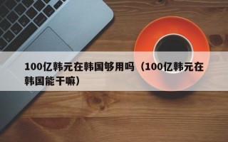 100亿韩元在韩国够用吗（100亿韩元在韩国能干嘛）