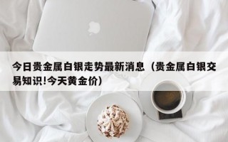 今日贵金属白银走势最新消息（贵金属白银交易知识!今天黄金价）