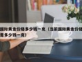 国际黄金价格多少钱一克（当前国际黄金价格是多少钱一克）