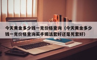 今天黄金多少钱一克价格查询（今天黄金多少钱一克价格查询买手镯活套好还是死套好）