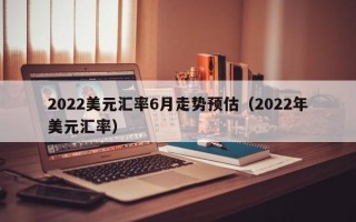 2022美元汇率6月走势预估（2022年美元汇率）