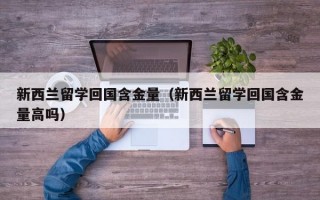 新西兰留学回国含金量（新西兰留学回国含金量高吗）