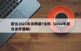 欧元2023年会跌破7元吗（2022年欧元会升值嘛）