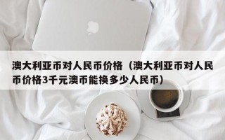 澳大利亚币对人民币价格（澳大利亚币对人民币价格3千元澳币能换多少人民币）