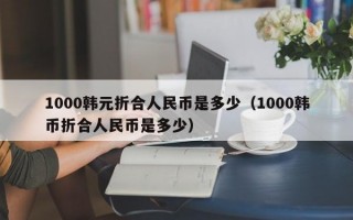 1000韩元折合人民币是多少（1000韩币折合人民币是多少）