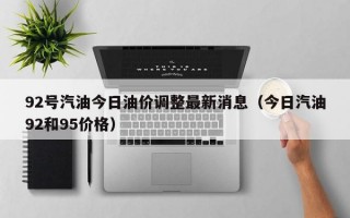 92号汽油今日油价调整最新消息（今日汽油92和95价格）