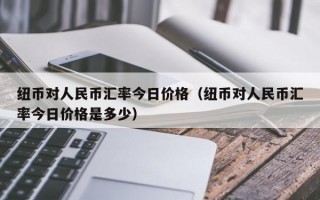 纽币对人民币汇率今日价格（纽币对人民币汇率今日价格是多少）