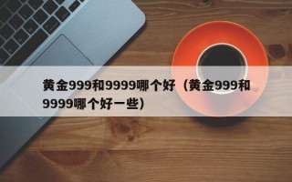 黄金999和9999哪个好（黄金999和9999哪个好一些）