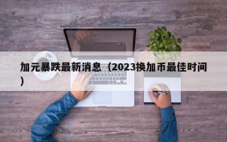 加元暴跌最新消息（2023换加币最佳时间）