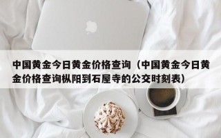 中国黄金今日黄金价格查询（中国黄金今日黄金价格查询枞阳到石屋寺的公交时刻表）