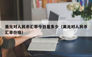 美元对人民币汇率今日是多少（美元对人民币汇率价格）