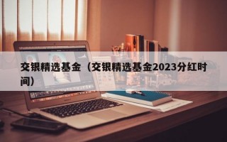 交银精选基金（交银精选基金2023分红时间）