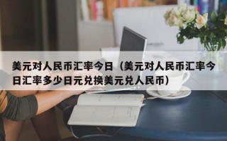 美元对人民币汇率今日（美元对人民币汇率今日汇率多少日元兑换美元兑人民币）