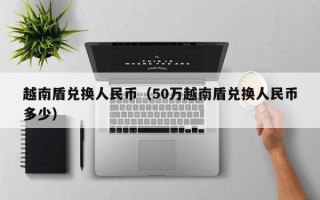 越南盾兑换人民币（50万越南盾兑换人民币多少）