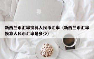 新西兰币汇率换算人民币汇率（新西兰币汇率换算人民币汇率是多少）